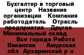 Бухгалтер в торговый центр › Название организации ­ Компания-работодатель › Отрасль предприятия ­ Другое › Минимальный оклад ­ 18 000 - Все города Работа » Вакансии   . Амурская обл.,Архаринский р-н